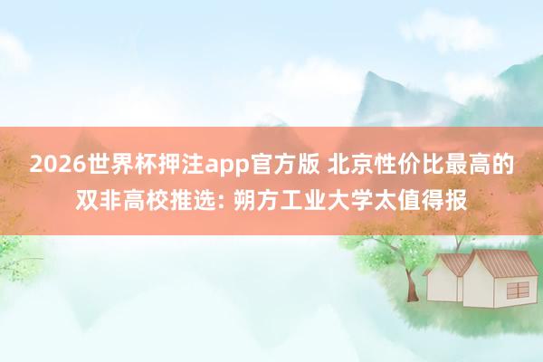 2026世界杯押注app官方版 北京性价比最高的双非高校推选: 朔方工业大学太值得报