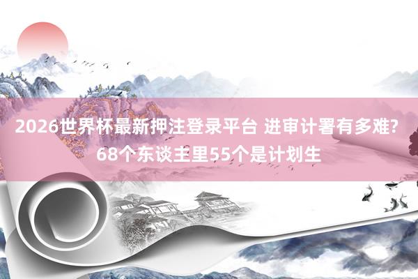 2026世界杯最新押注登录平台 进审计署有多难? 68个东谈主里55个是计划生