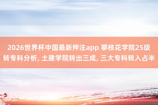 2026世界杯中国最新押注app 攀枝花学院25级转专科分析， 土建学院转出三成， 三大专科转入占半