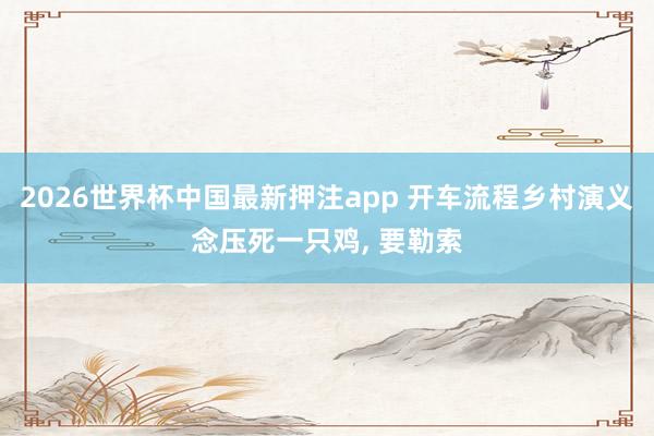 2026世界杯中国最新押注app 开车流程乡村演义念压死一只鸡， 要勒索