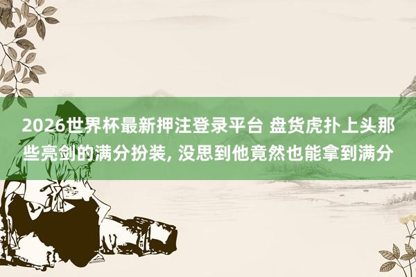 2026世界杯最新押注登录平台 盘货虎扑上头那些亮剑的满分扮装， 没思到他竟然也能拿到满分