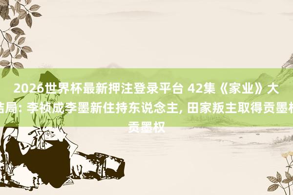 2026世界杯最新押注登录平台 42集《家业》大结局: 李祯成李墨新住持东说念主， 田家叛主取得贡墨权