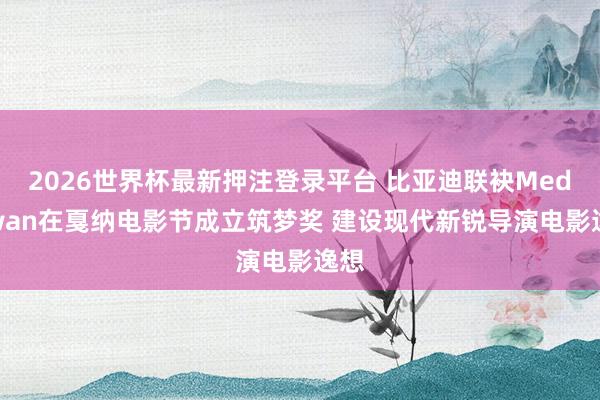 2026世界杯最新押注登录平台 比亚迪联袂Mediawan在戛纳电影节成立筑梦奖 建设现代新锐导演电影逸想