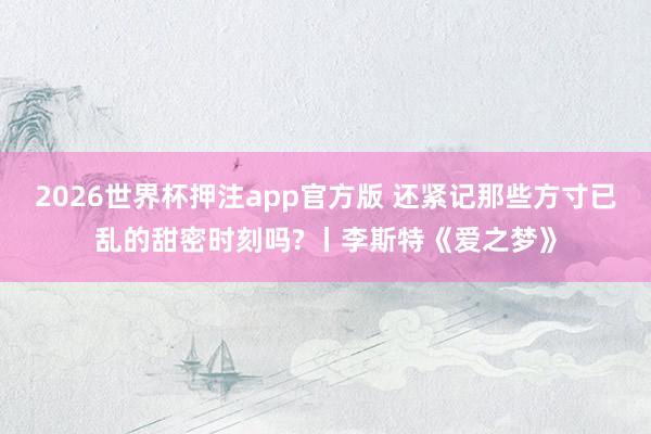 2026世界杯押注app官方版 还紧记那些方寸已乱的甜密时刻吗? 丨李斯特《爱之梦》