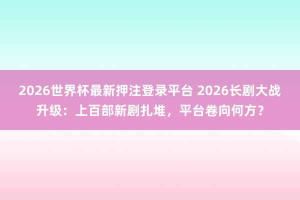 2026世界杯最新押注登录平台 2026长剧大战升级：上百部新剧扎堆，平台卷向何方？