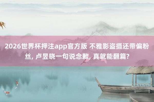 2026世界杯押注app官方版 不雅影盗摄还带偏粉丝， 卢昱晓一句说念歉， 真就能翻篇?