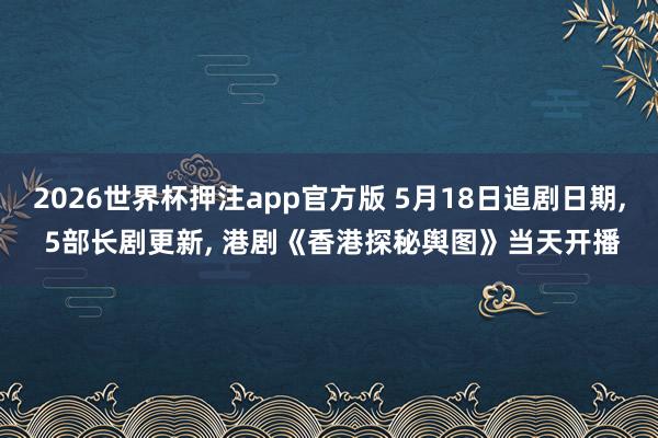 2026世界杯押注app官方版 5月18日追剧日期， 5部长剧更新， 港剧《香港探秘舆图》当天开播