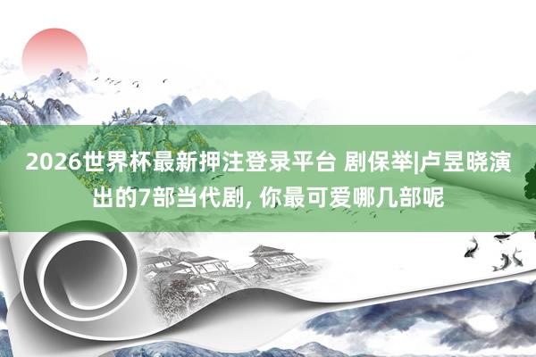 2026世界杯最新押注登录平台 剧保举|卢昱晓演出的7部当代剧， 你最可爱哪几部呢