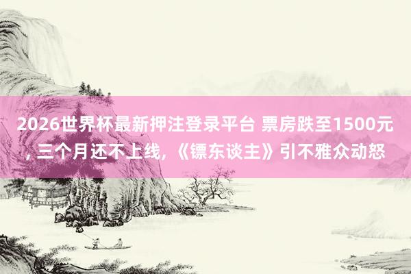 2026世界杯最新押注登录平台 票房跌至1500元， 三个月还不上线， 《镖东谈主》引不雅众动怒