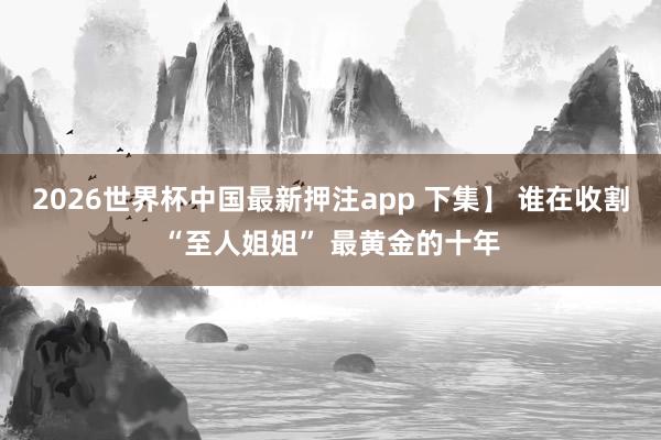 2026世界杯中国最新押注app 下集】 谁在收割“至人姐姐” 最黄金的十年