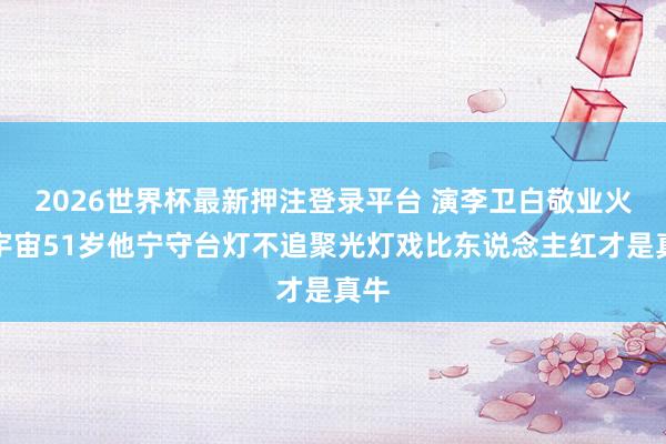 2026世界杯最新押注登录平台 演李卫白敬业火遍宇宙51岁他宁守台灯不追聚光灯戏比东说念主红才是真牛