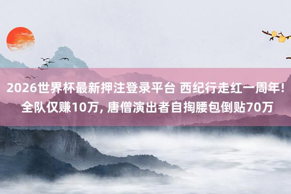 2026世界杯最新押注登录平台 西纪行走红一周年! 全队仅赚10万， 唐僧演出者自掏腰包倒贴70万