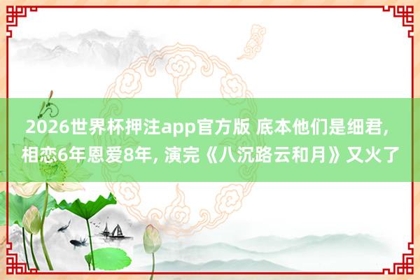 2026世界杯押注app官方版 底本他们是细君， 相恋6年恩爱8年， 演完《八沉路云和月》又火了