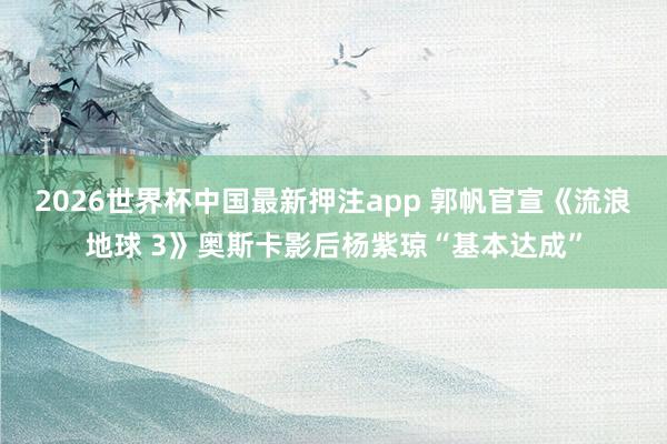2026世界杯中国最新押注app 郭帆官宣《流浪地球 3》奥斯卡影后杨紫琼“基本达成”