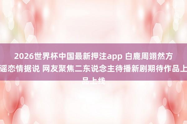 2026世界杯中国最新押注app 白鹿周翊然方辟谣恋情据说 网友聚焦二东说念主待播新剧期待作品上线
