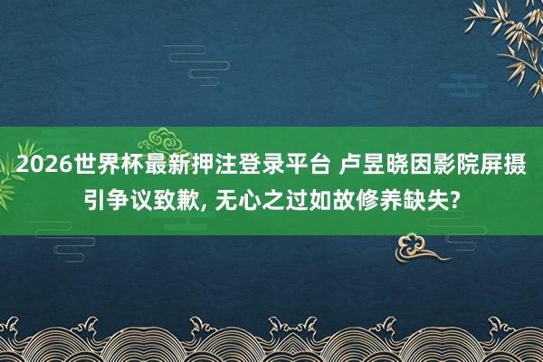 2026世界杯最新押注登录平台 卢昱晓因影院屏摄引争议致歉， 无心之过如故修养缺失?