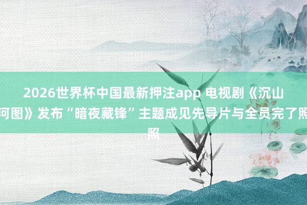 2026世界杯中国最新押注app 电视剧《沉山河图》发布“暗夜藏锋”主题成见先导片与全员完了照