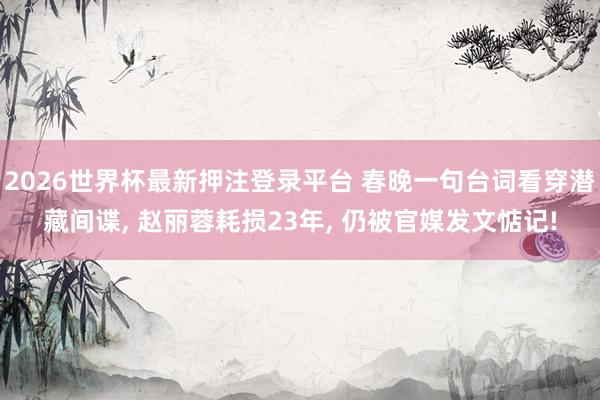 2026世界杯最新押注登录平台 春晚一句台词看穿潜藏间谍， 赵丽蓉耗损23年， 仍被官媒发文惦记!