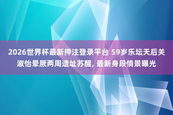 2026世界杯最新押注登录平台 59岁乐坛天后关淑怡晕厥两周遗址苏醒， 最新身段情景曝光