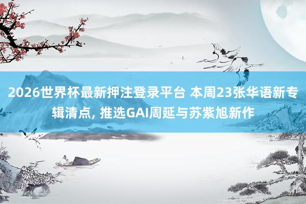 2026世界杯最新押注登录平台 本周23张华语新专辑清点， 推选GAI周延与苏紫旭新作