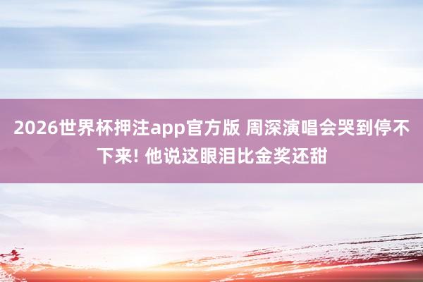 2026世界杯押注app官方版 周深演唱会哭到停不下来! 他说这眼泪比金奖还甜