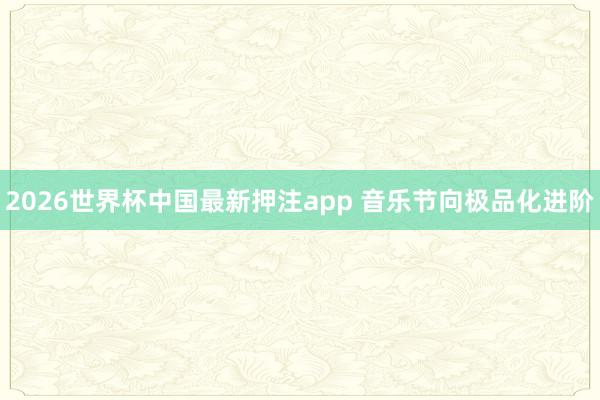 2026世界杯中国最新押注app 音乐节向极品化进阶