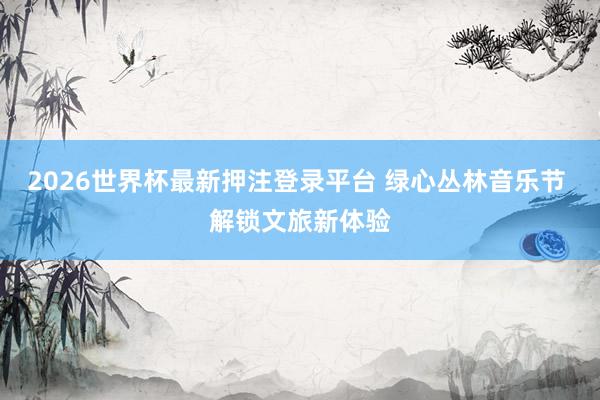 2026世界杯最新押注登录平台 绿心丛林音乐节 解锁文旅新体验