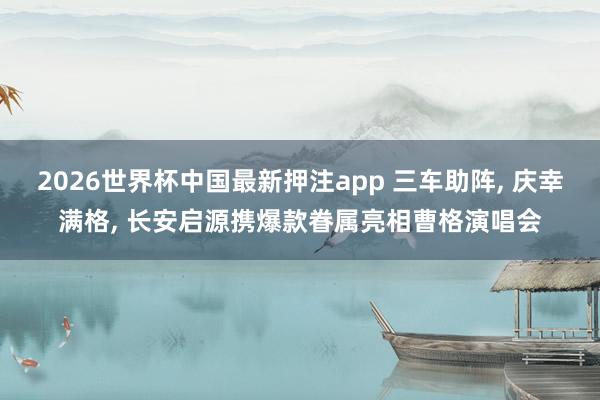 2026世界杯中国最新押注app 三车助阵， 庆幸满格， 长安启源携爆款眷属亮相曹格演唱会