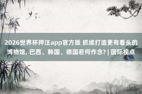 2026世界杯押注app官方版 抓续打造更有看头的博物馆， 巴西、韩国、德国若何作念? | 国际视点