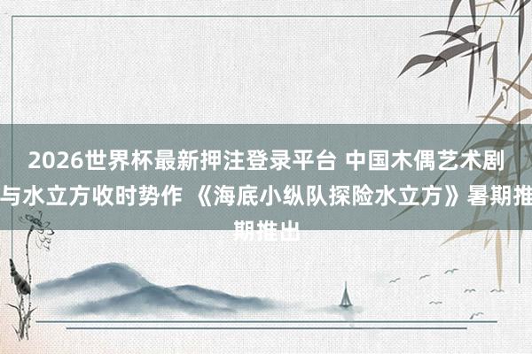 2026世界杯最新押注登录平台 中国木偶艺术剧院与水立方收时势作 《海底小纵队探险水立方》暑期推出