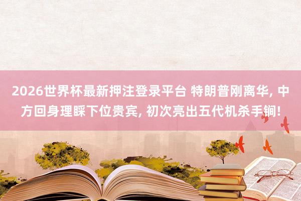 2026世界杯最新押注登录平台 特朗普刚离华， 中方回身理睬下位贵宾， 初次亮出五代机杀手锏!