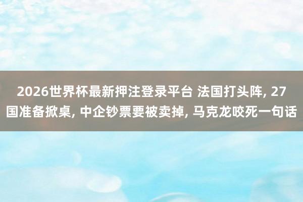 2026世界杯最新押注登录平台 法国打头阵， 27国准备掀桌， 中企钞票要被卖掉， 马克龙咬死一句话