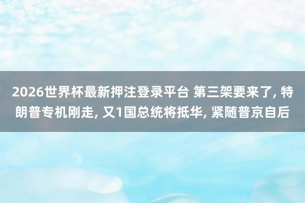 2026世界杯最新押注登录平台 第三架要来了， 特朗普专机刚走， 又1国总统将抵华， 紧随普京自后