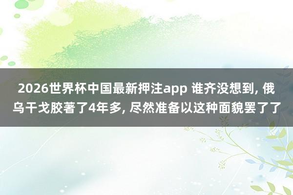 2026世界杯中国最新押注app 谁齐没想到， 俄乌干戈胶著了4年多， 尽然准备以这种面貌罢了了