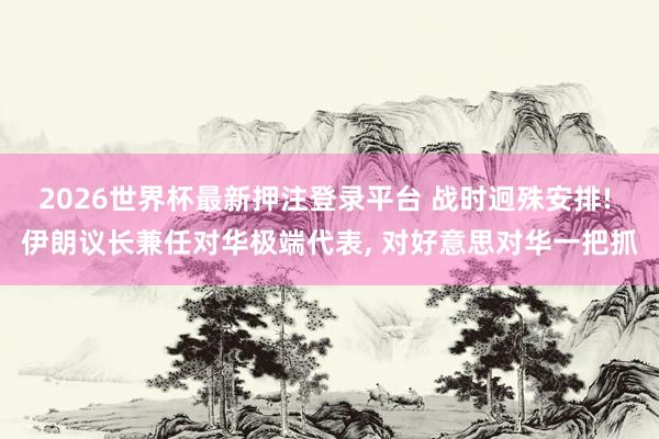 2026世界杯最新押注登录平台 战时迥殊安排! 伊朗议长兼任对华极端代表， 对好意思对华一把抓