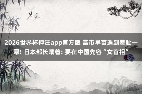 2026世界杯押注app官方版 高市早苗遇到羞耻一幕! 日本部长嚷着: 要在中国先容“女首相”