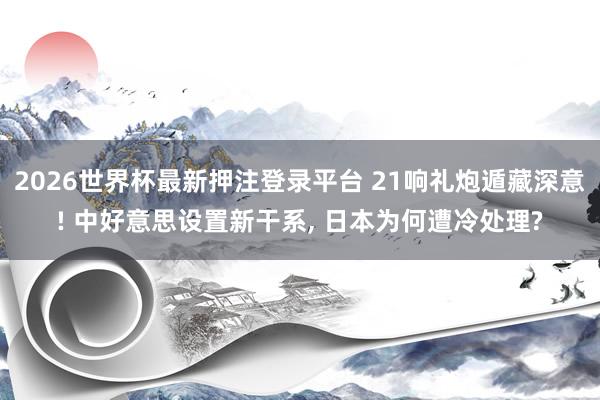 2026世界杯最新押注登录平台 21响礼炮遁藏深意! 中好意思设置新干系， 日本为何遭冷处理?