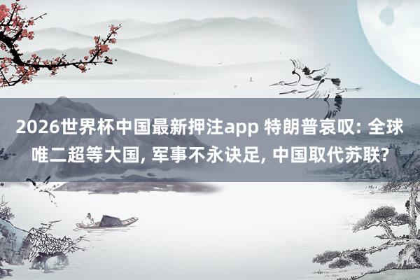 2026世界杯中国最新押注app 特朗普哀叹: 全球唯二超等大国， 军事不永诀足， 中国取代苏联?