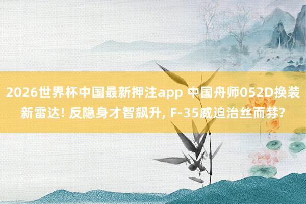 2026世界杯中国最新押注app 中国舟师052D换装新雷达! 反隐身才智飙升， F-35威迫治丝而棼?