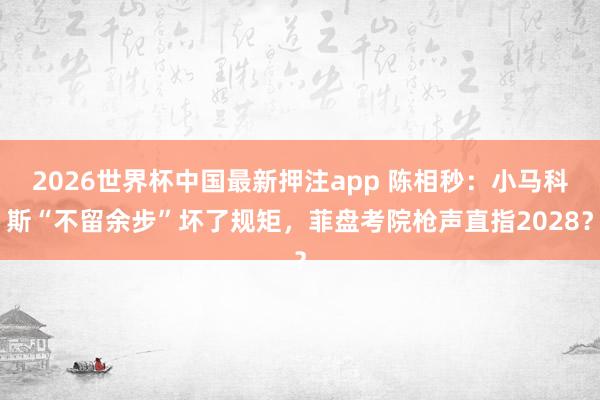 2026世界杯中国最新押注app 陈相秒：小马科斯“不留余步”坏了规矩，菲盘考院枪声直指2028？