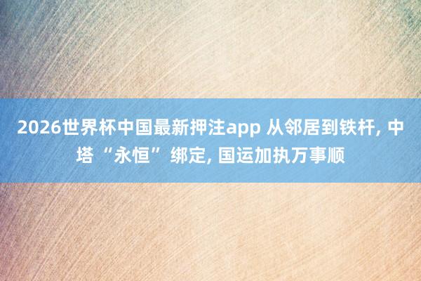 2026世界杯中国最新押注app 从邻居到铁杆， 中塔 “永恒” 绑定， 国运加执万事顺