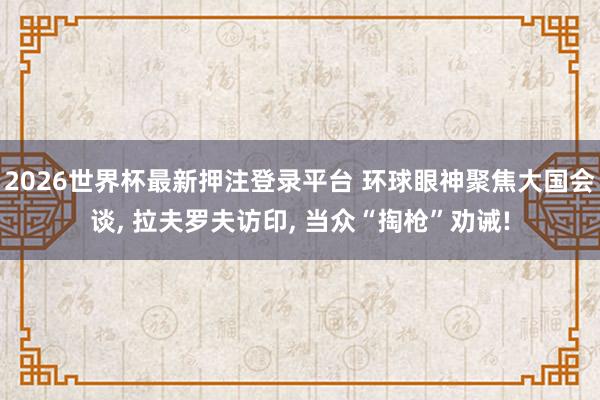 2026世界杯最新押注登录平台 环球眼神聚焦大国会谈， 拉夫罗夫访印， 当众“掏枪”劝诫!