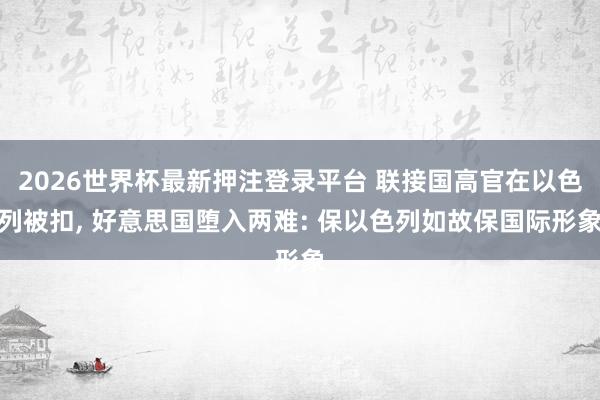 2026世界杯最新押注登录平台 联接国高官在以色列被扣， 好意思国堕入两难: 保以色列如故保国际形象