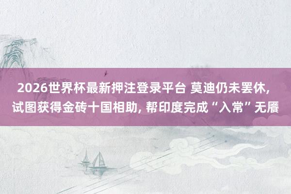2026世界杯最新押注登录平台 莫迪仍未罢休， 试图获得金砖十国相助， 帮印度完成“入常”无餍