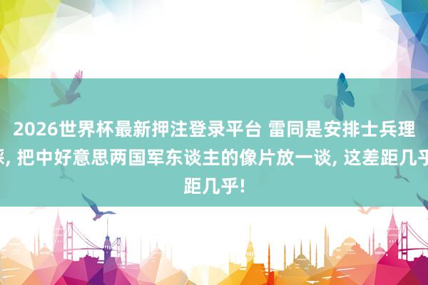 2026世界杯最新押注登录平台 雷同是安排士兵理睬， 把中好意思两国军东谈主的像片放一谈， 这差距几乎!