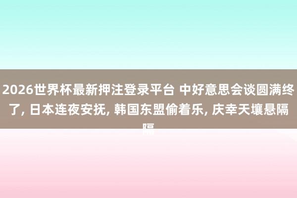2026世界杯最新押注登录平台 中好意思会谈圆满终了， 日本连夜安抚， 韩国东盟偷着乐， 庆幸天壤悬隔