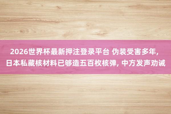 2026世界杯最新押注登录平台 伪装受害多年， 日本私藏核材料已够造五百枚核弹， 中方发声劝诫