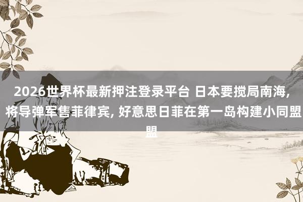 2026世界杯最新押注登录平台 日本要搅局南海， 将导弹军售菲律宾， 好意思日菲在第一岛构建小同盟