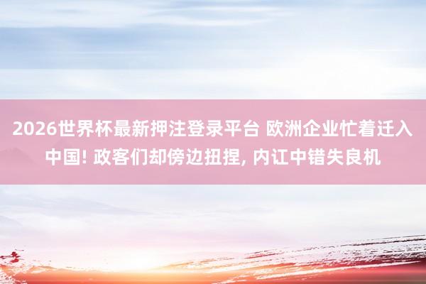 2026世界杯最新押注登录平台 欧洲企业忙着迁入中国! 政客们却傍边扭捏， 内讧中错失良机