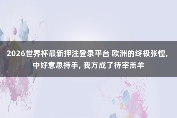 2026世界杯最新押注登录平台 欧洲的终极张惶， 中好意思持手， 我方成了待宰羔羊